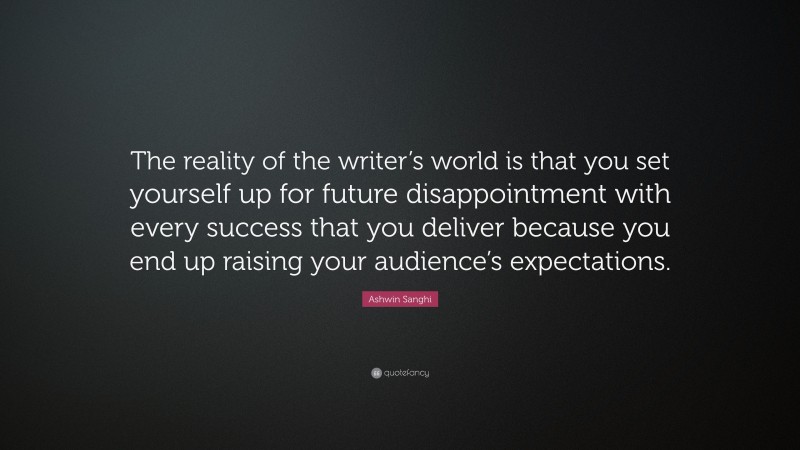 Ashwin Sanghi Quote: “The reality of the writer’s world is that you set yourself up for future disappointment with every success that you deliver because you end up raising your audience’s expectations.”