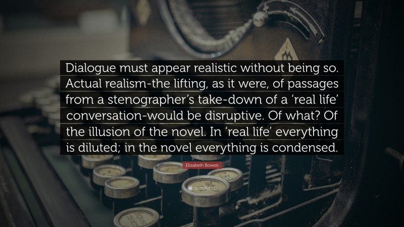 Elizabeth Bowen Quote: “Dialogue must appear realistic without being so. Actual realism-the lifting, as it were, of passages from a stenographer’s take-down of a ‘real life’ conversation-would be disruptive. Of what? Of the illusion of the novel. In ‘real life’ everything is diluted; in the novel everything is condensed.”