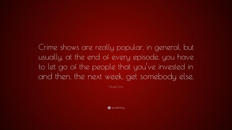 Mireille Enos Quote: “Crime shows are really popular, in general, but usually, at the end of every episode, you have to let go of the people that you’ve invested in and then, the next week, get somebody else.”