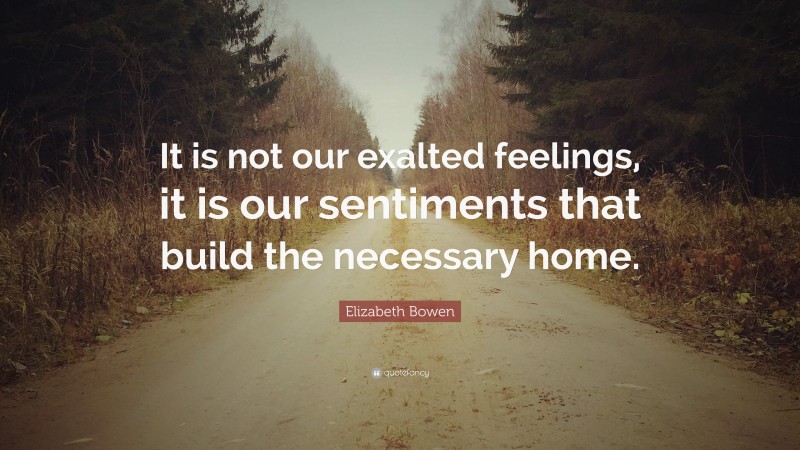 Elizabeth Bowen Quote: “It is not our exalted feelings, it is our sentiments that build the necessary home.”