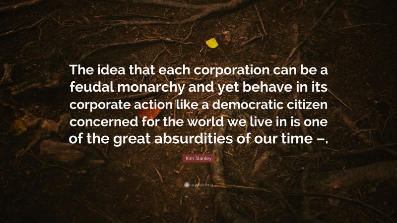 Kim Stanley Quote: “The idea that each corporation can be a feudal monarchy and yet behave in its corporate action like a democratic citizen concerned for the world we live in is one of the great absurdities of our time –.”