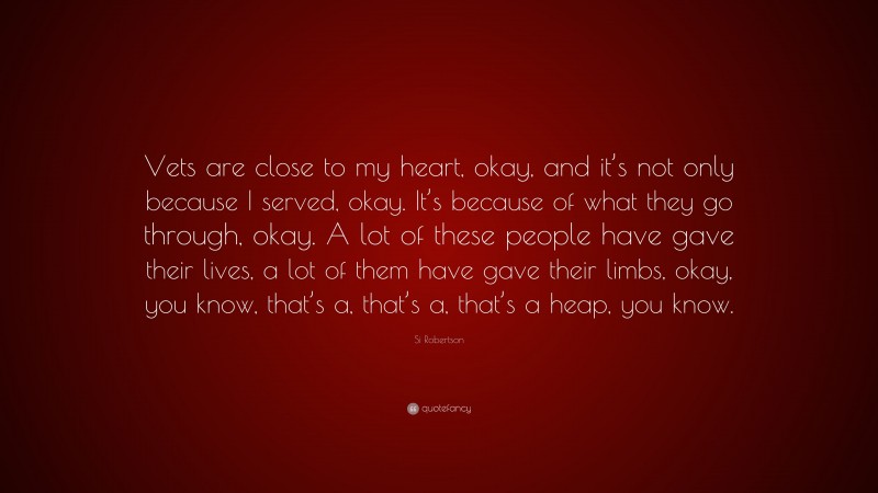 Si Robertson Quote: “Vets are close to my heart, okay, and it’s not only because I served, okay. It’s because of what they go through, okay. A lot of these people have gave their lives, a lot of them have gave their limbs, okay, you know, that’s a, that’s a, that’s a heap, you know.”