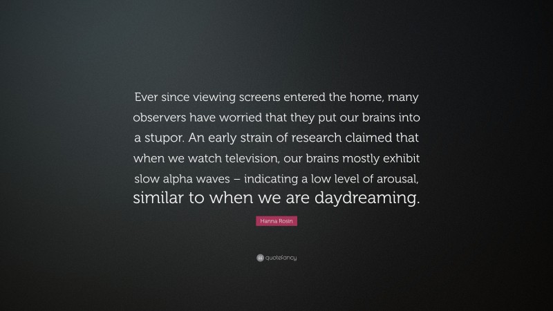 Hanna Rosin Quote: “Ever since viewing screens entered the home, many observers have worried that they put our brains into a stupor. An early strain of research claimed that when we watch television, our brains mostly exhibit slow alpha waves – indicating a low level of arousal, similar to when we are daydreaming.”