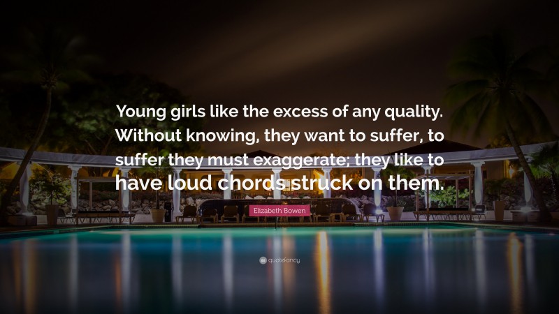 Elizabeth Bowen Quote: “Young girls like the excess of any quality. Without knowing, they want to suffer, to suffer they must exaggerate; they like to have loud chords struck on them.”