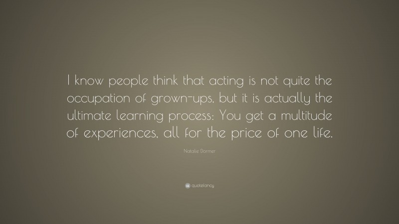 Natalie Dormer Quote: “I know people think that acting is not quite the occupation of grown-ups, but it is actually the ultimate learning process: You get a multitude of experiences, all for the price of one life.”