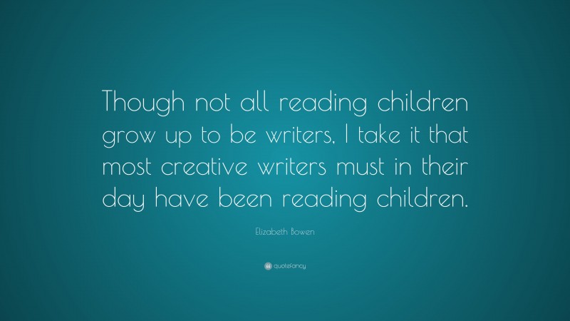 Elizabeth Bowen Quote: “Though not all reading children grow up to be writers, I take it that most creative writers must in their day have been reading children.”