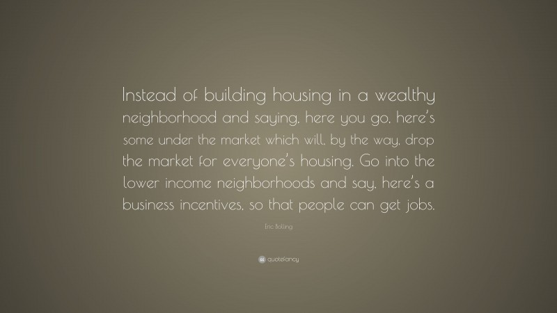 Eric Bolling Quote: “Instead of building housing in a wealthy neighborhood and saying, here you go, here’s some under the market which will, by the way, drop the market for everyone’s housing. Go into the lower income neighborhoods and say, here’s a business incentives, so that people can get jobs.”
