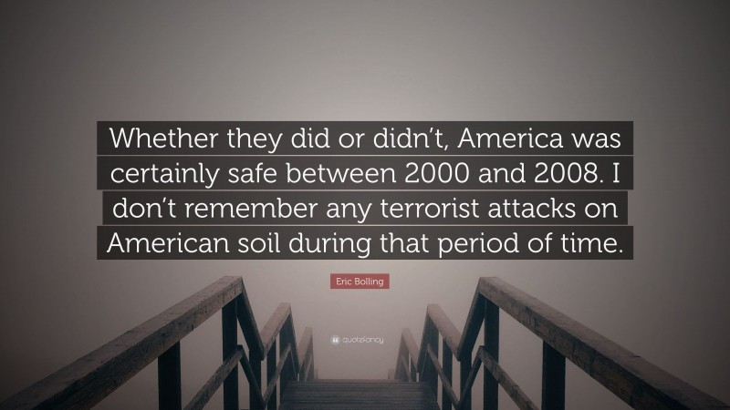 Eric Bolling Quote: “Whether they did or didn’t, America was certainly safe between 2000 and 2008. I don’t remember any terrorist attacks on American soil during that period of time.”