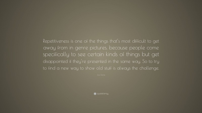 Joe Dante Quote: “Repetitiveness is one of the things that’s most difficult to get away from in genre pictures, because people come specifically to see certain kinds of things but get disappointed if they’re presented in the same way. So to try to find a new way to show old stuff is always the challenge.”