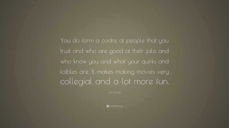 Joe Dante Quote: “You do form a cadre of people that you trust and who are good at their jobs and who know you and what your quirks and foibles are. It makes making movies very collegial and a lot more fun.”