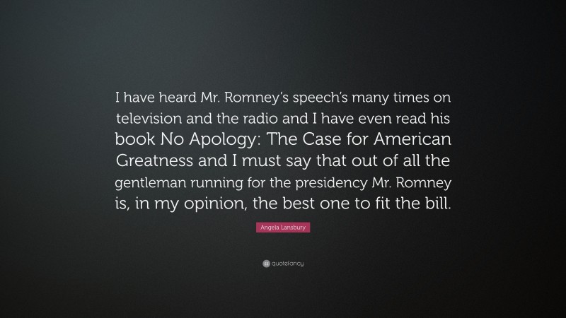 Angela Lansbury Quote: “I have heard Mr. Romney’s speech’s many times on television and the radio and I have even read his book No Apology: The Case for American Greatness and I must say that out of all the gentleman running for the presidency Mr. Romney is, in my opinion, the best one to fit the bill.”