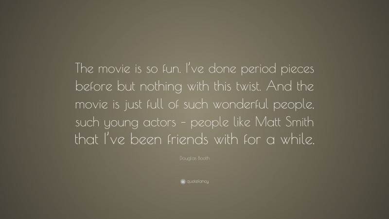 Douglas Booth Quote: “The movie is so fun. I’ve done period pieces before but nothing with this twist. And the movie is just full of such wonderful people, such young actors – people like Matt Smith that I’ve been friends with for a while.”