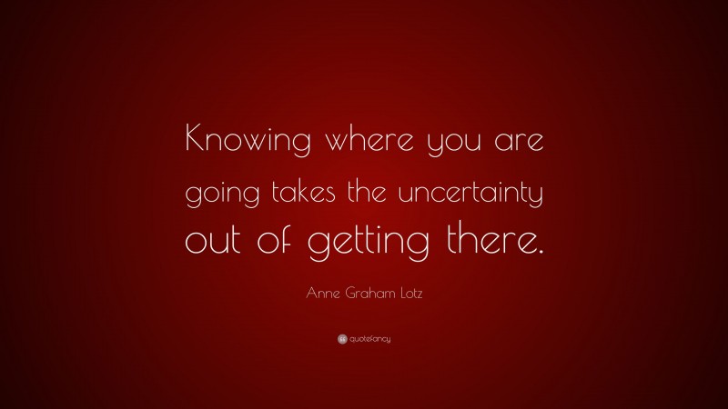 Anne Graham Lotz Quote: “Knowing where you are going takes the uncertainty out of getting there.”