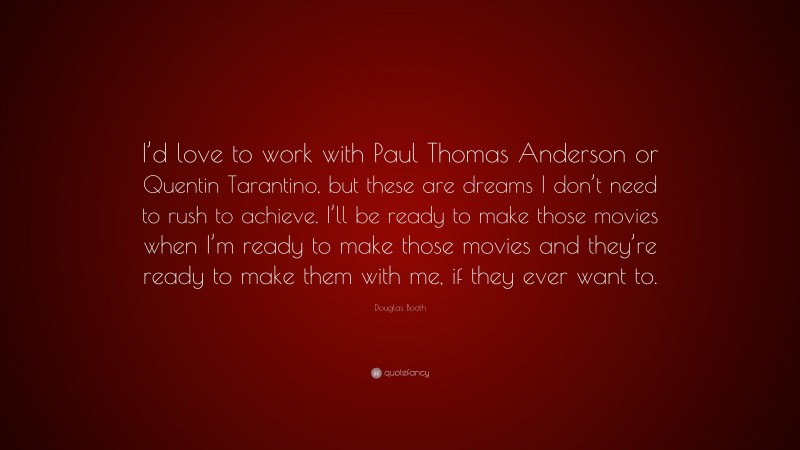 Douglas Booth Quote: “I’d love to work with Paul Thomas Anderson or Quentin Tarantino, but these are dreams I don’t need to rush to achieve. I’ll be ready to make those movies when I’m ready to make those movies and they’re ready to make them with me, if they ever want to.”
