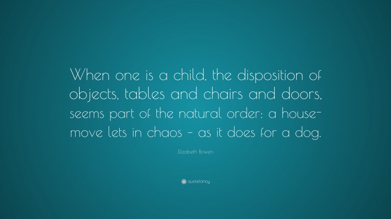 Elizabeth Bowen Quote: “When one is a child, the disposition of objects, tables and chairs and doors, seems part of the natural order: a house-move lets in chaos – as it does for a dog.”