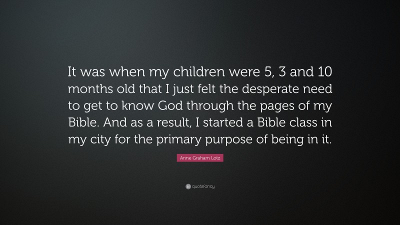 Anne Graham Lotz Quote: “It was when my children were 5, 3 and 10 months old that I just felt the desperate need to get to know God through the pages of my Bible. And as a result, I started a Bible class in my city for the primary purpose of being in it.”