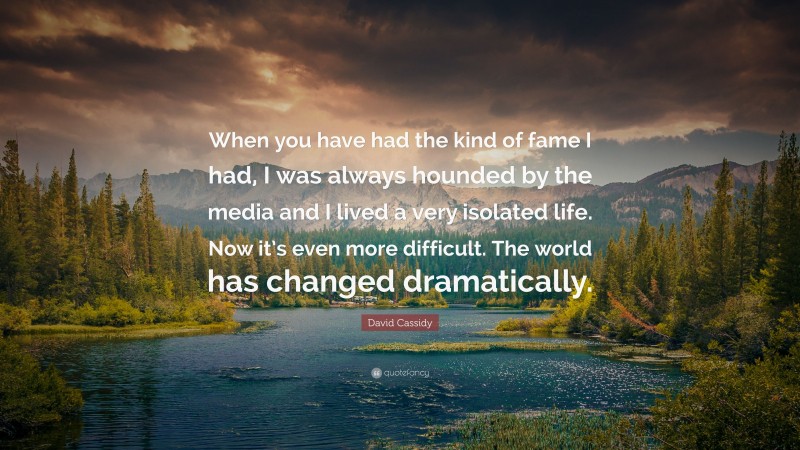 David Cassidy Quote: “When you have had the kind of fame I had, I was always hounded by the media and I lived a very isolated life. Now it’s even more difficult. The world has changed dramatically.”