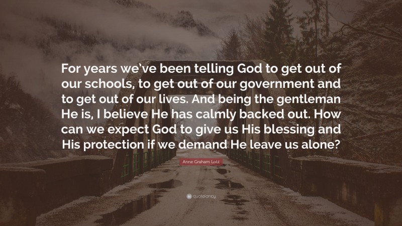 Anne Graham Lotz Quote: “For years we’ve been telling God to get out of our schools, to get out of our government and to get out of our lives. And being the gentleman He is, I believe He has calmly backed out. How can we expect God to give us His blessing and His protection if we demand He leave us alone?”