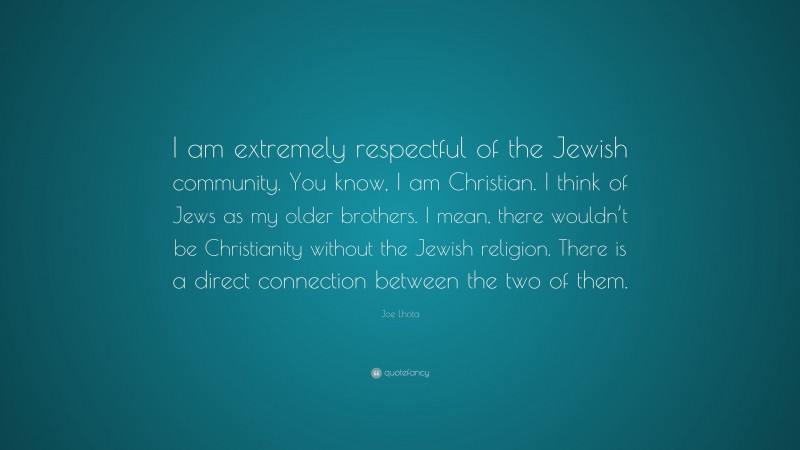 Joe Lhota Quote: “I am extremely respectful of the Jewish community. You know, I am Christian. I think of Jews as my older brothers. I mean, there wouldn’t be Christianity without the Jewish religion. There is a direct connection between the two of them.”