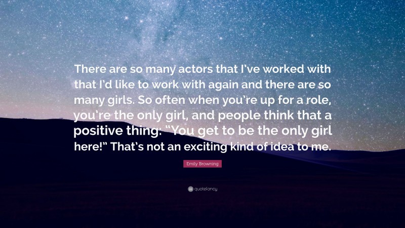 Emily Browning Quote: “There are so many actors that I’ve worked with that I’d like to work with again and there are so many girls. So often when you’re up for a role, you’re the only girl, and people think that a positive thing: “You get to be the only girl here!” That’s not an exciting kind of idea to me.”