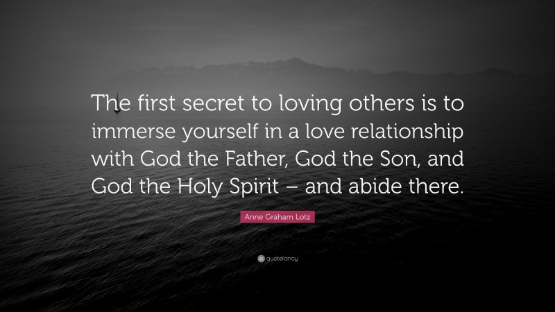 Anne Graham Lotz Quote: “The first secret to loving others is to immerse yourself in a love relationship with God the Father, God the Son, and God the Holy Spirit – and abide there.”