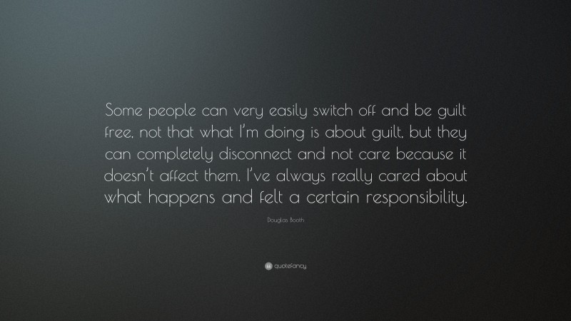 Douglas Booth Quote: “Some people can very easily switch off and be guilt free, not that what I’m doing is about guilt, but they can completely disconnect and not care because it doesn’t affect them. I’ve always really cared about what happens and felt a certain responsibility.”