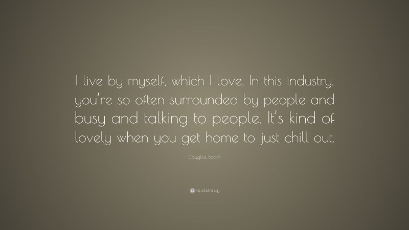 Douglas Booth Quote: “I live by myself, which I love. In this industry, you’re so often surrounded by people and busy and talking to people. It’s kind of lovely when you get home to just chill out.”