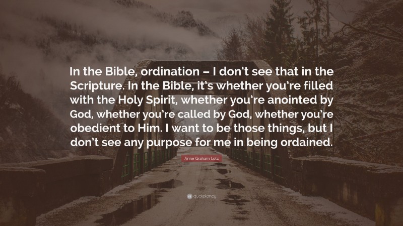 Anne Graham Lotz Quote: “In the Bible, ordination – I don’t see that in the Scripture. In the Bible, it’s whether you’re filled with the Holy Spirit, whether you’re anointed by God, whether you’re called by God, whether you’re obedient to Him. I want to be those things, but I don’t see any purpose for me in being ordained.”