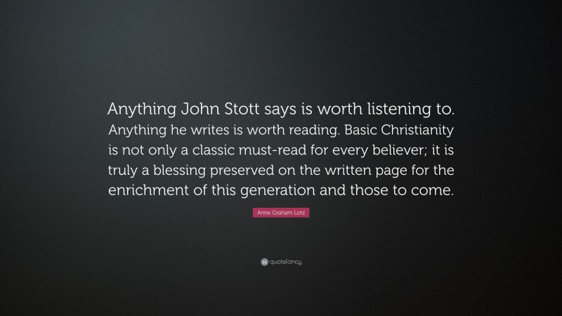 Anne Graham Lotz Quote: “Anything John Stott says is worth listening to. Anything he writes is worth reading. Basic Christianity is not only a classic must-read for every believer; it is truly a blessing preserved on the written page for the enrichment of this generation and those to come.”