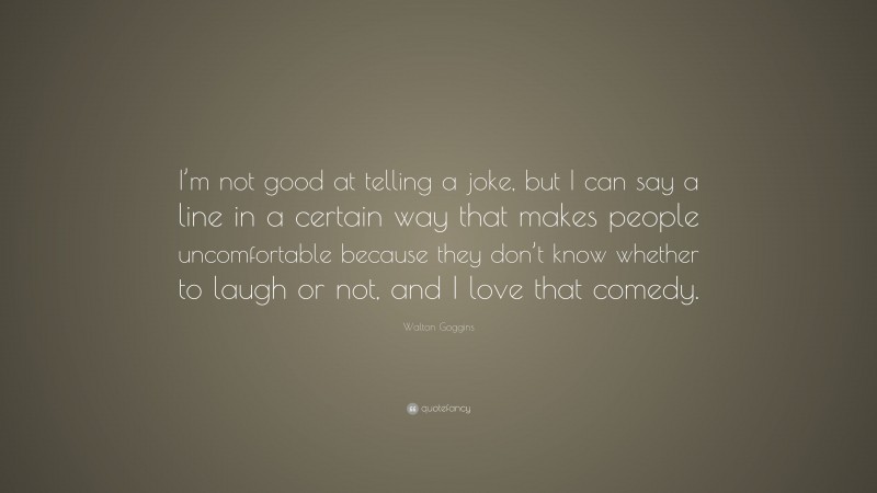 Walton Goggins Quote: “I’m not good at telling a joke, but I can say a line in a certain way that makes people uncomfortable because they don’t know whether to laugh or not, and I love that comedy.”