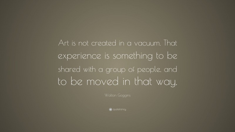 Walton Goggins Quote: “Art is not created in a vacuum. That experience is something to be shared with a group of people, and to be moved in that way.”