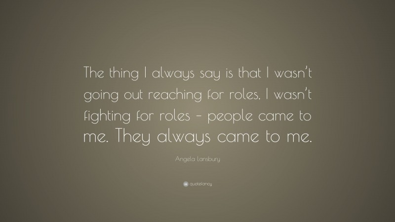 Angela Lansbury Quote: “The thing I always say is that I wasn’t going out reaching for roles, I wasn’t fighting for roles – people came to me. They always came to me.”