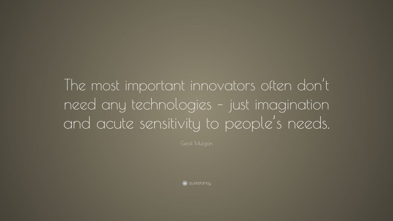 Geoff Mulgan Quote: “The most important innovators often don’t need any technologies – just imagination and acute sensitivity to people’s needs.”