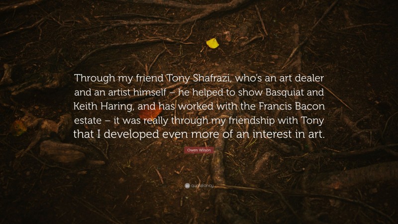 Owen Wilson Quote: “Through my friend Tony Shafrazi, who’s an art dealer and an artist himself – he helped to show Basquiat and Keith Haring, and has worked with the Francis Bacon estate – it was really through my friendship with Tony that I developed even more of an interest in art.”