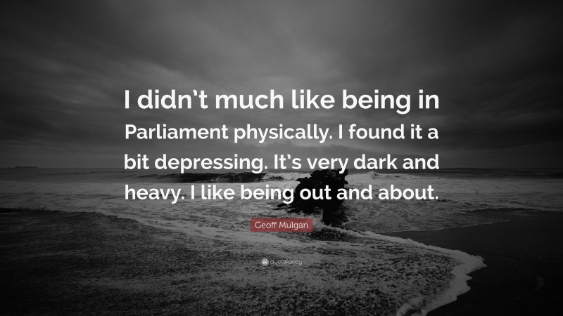 Geoff Mulgan Quote: “I didn’t much like being in Parliament physically. I found it a bit depressing. It’s very dark and heavy. I like being out and about.”