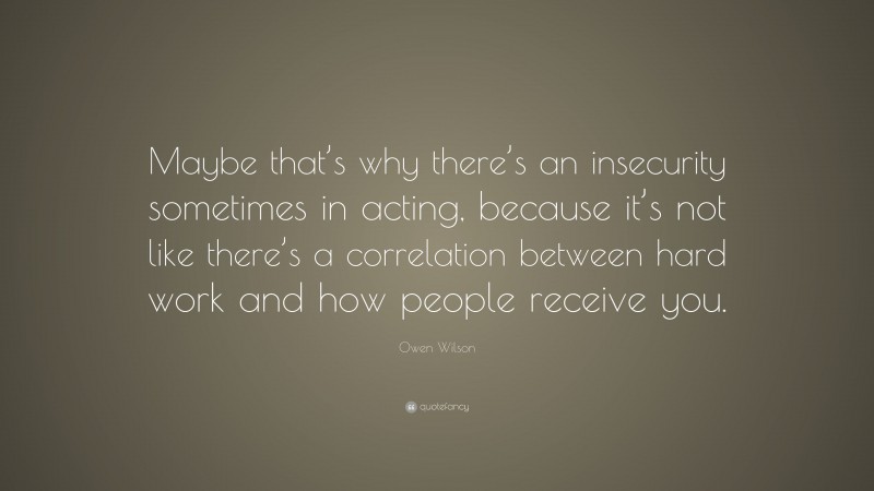 Owen Wilson Quote: “Maybe that’s why there’s an insecurity sometimes in acting, because it’s not like there’s a correlation between hard work and how people receive you.”