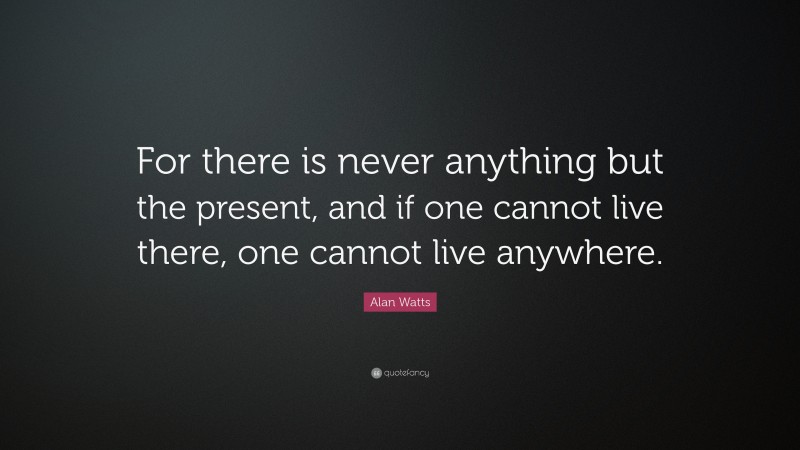 Alan Watts Quote: “For there is never anything but the present, and if one cannot live there, one cannot live anywhere.”