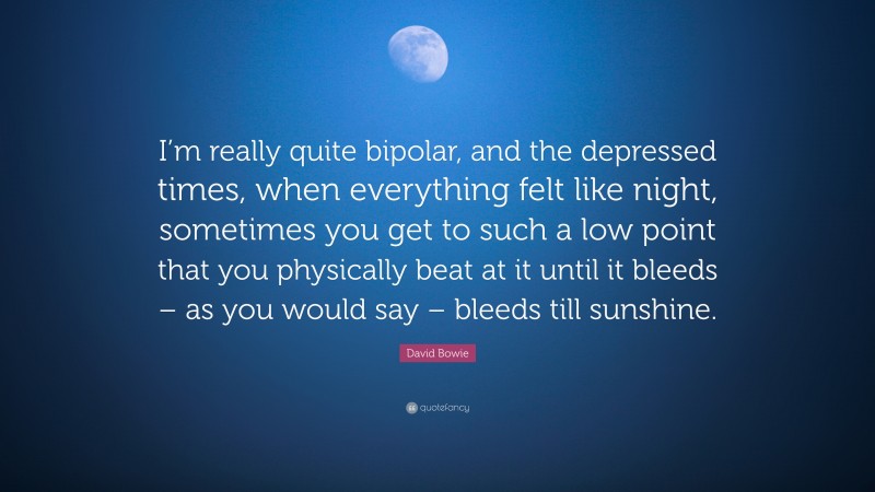 David Bowie Quote: “I’m really quite bipolar, and the depressed times, when everything felt like night, sometimes you get to such a low point that you physically beat at it until it bleeds – as you would say – bleeds till sunshine.”