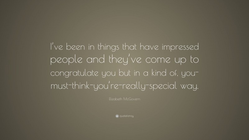 Elizabeth McGovern Quote: “I’ve been in things that have impressed people and they’ve come up to congratulate you but in a kind of, you-must-think-you’re-really-special way.”