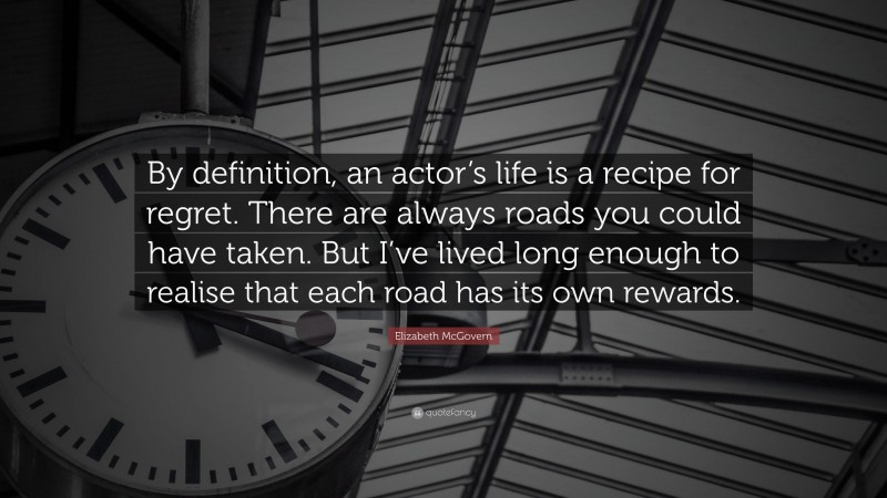 Elizabeth McGovern Quote: “By definition, an actor’s life is a recipe for regret. There are always roads you could have taken. But I’ve lived long enough to realise that each road has its own rewards.”