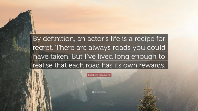 Elizabeth McGovern Quote: “By definition, an actor’s life is a recipe for regret. There are always roads you could have taken. But I’ve lived long enough to realise that each road has its own rewards.”