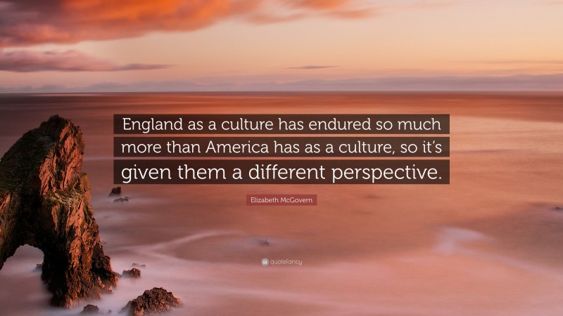 Elizabeth McGovern Quote: “England as a culture has endured so much more than America has as a culture, so it’s given them a different perspective.”