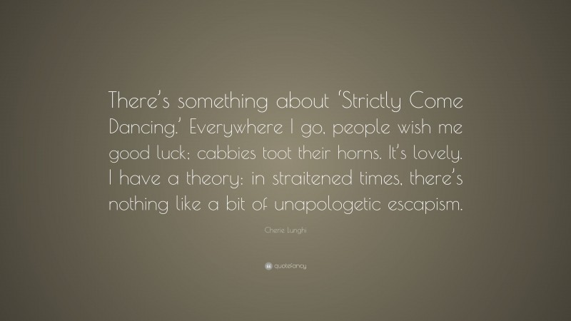 Cherie Lunghi Quote: “There’s something about ‘Strictly Come Dancing.’ Everywhere I go, people wish me good luck; cabbies toot their horns. It’s lovely. I have a theory: in straitened times, there’s nothing like a bit of unapologetic escapism.”