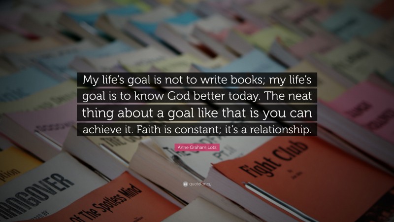 Anne Graham Lotz Quote: “My life’s goal is not to write books; my life’s goal is to know God better today. The neat thing about a goal like that is you can achieve it. Faith is constant; it’s a relationship.”