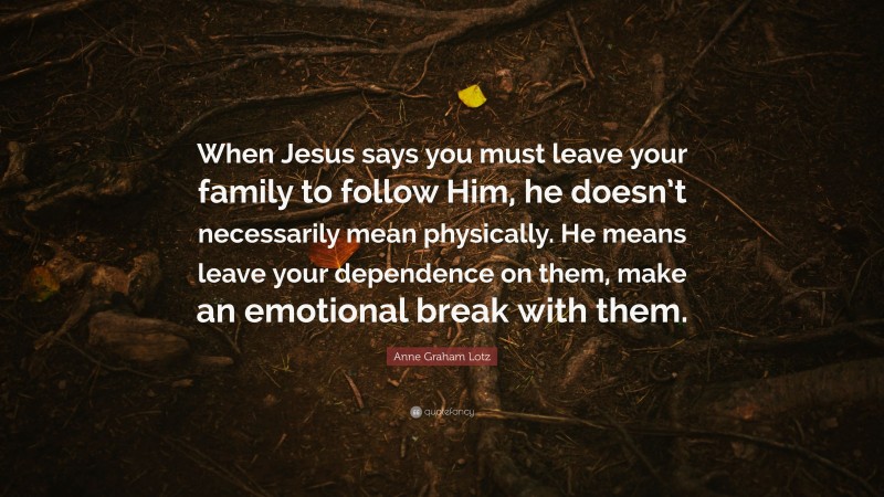 Anne Graham Lotz Quote: “When Jesus says you must leave your family to follow Him, he doesn’t necessarily mean physically. He means leave your dependence on them, make an emotional break with them.”