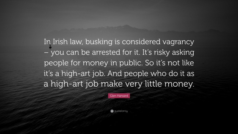 Glen Hansard Quote: “In Irish law, busking is considered vagrancy – you can be arrested for it. It’s risky asking people for money in public. So it’s not like it’s a high-art job. And people who do it as a high-art job make very little money.”