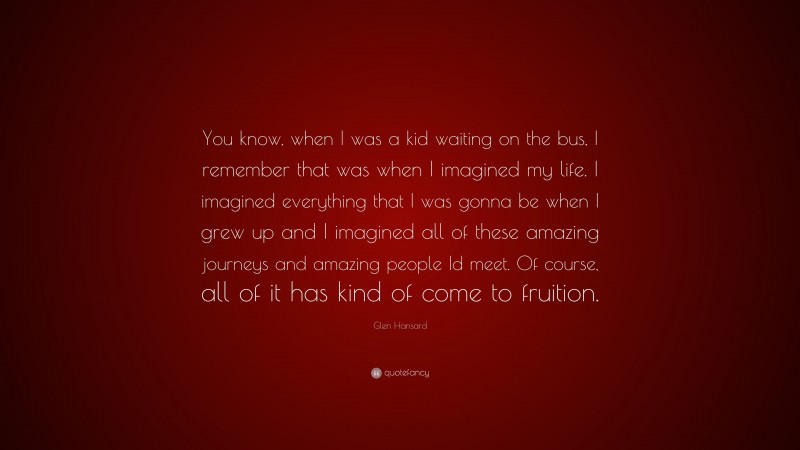 Glen Hansard Quote: “You know, when I was a kid waiting on the bus, I remember that was when I imagined my life. I imagined everything that I was gonna be when I grew up and I imagined all of these amazing journeys and amazing people Id meet. Of course, all of it has kind of come to fruition.”