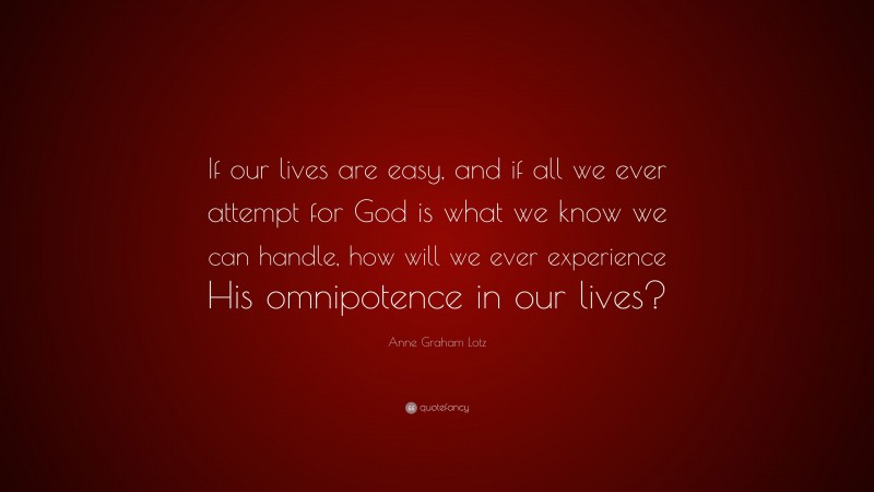Anne Graham Lotz Quote: “If our lives are easy, and if all we ever attempt for God is what we know we can handle, how will we ever experience His omnipotence in our lives?”