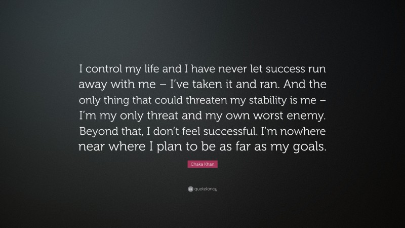 Chaka Khan Quote: “I control my life and I have never let success run away with me – I’ve taken it and ran. And the only thing that could threaten my stability is me – I’m my only threat and my own worst enemy. Beyond that, I don’t feel successful. I’m nowhere near where I plan to be as far as my goals.”