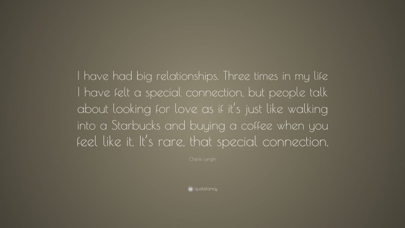 Cherie Lunghi Quote: “I have had big relationships. Three times in my life I have felt a special connection, but people talk about looking for love as if it’s just like walking into a Starbucks and buying a coffee when you feel like it. It’s rare, that special connection.”